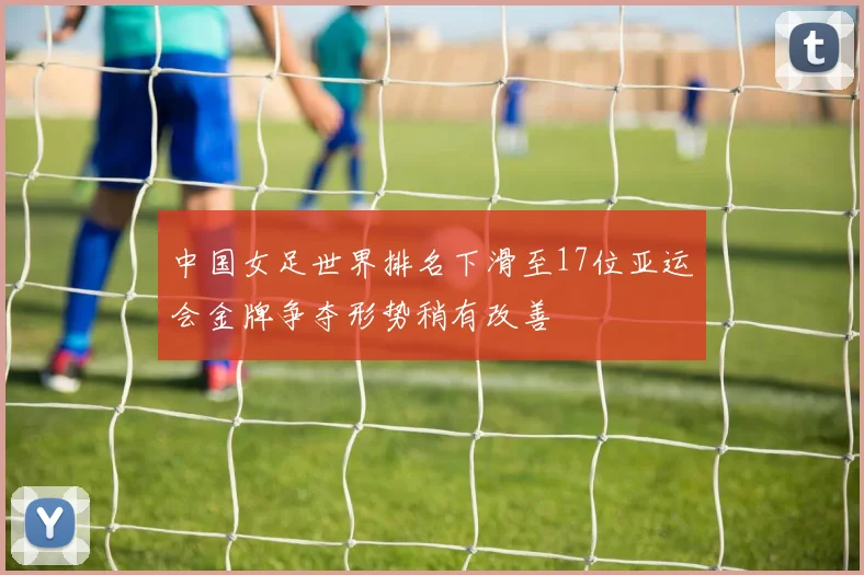 中国女足世界排名下滑至17位亚运会金牌争夺形势稍有改善