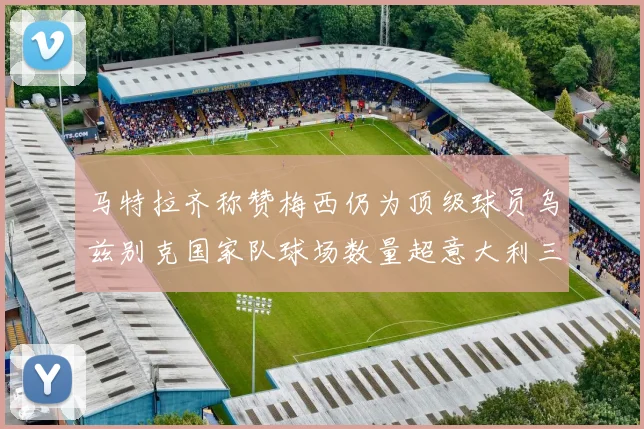 马特拉齐称赞梅西仍为顶级球员乌兹别克国家队球场数量超意大利三倍