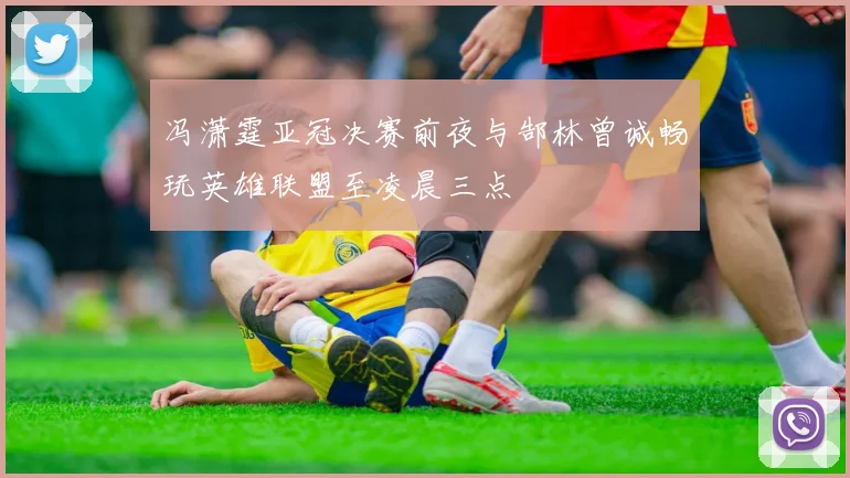 冯潇霆亚冠决赛前夜与郜林曾诚畅玩英雄联盟至凌晨三点
