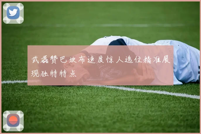 武磊赞巴坎布速度惊人选位精准展现独特特点